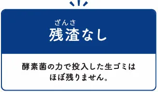 残渣なし：酵素菌の力で投入した生ゴミはほぼ残りません。