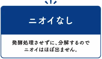 ニオイなし：発酵処理させずに、分解するのでニオイはほぼ出ません。