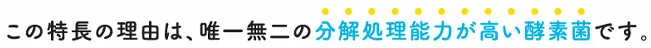 この特徴の理由は、唯一無二の分解処理能力が高い酵素菌です。