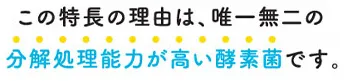 この特徴の理由は、唯一無二の分解処理能力が高い酵素菌です。