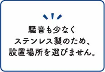 騒音も少なくステンレス製のため設置場所を選びません。