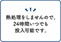 熱処理をしませんので、24時間いつでも投入可能です